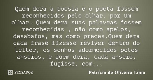 Quem dera a poesia e o poeta fossem reconhecidos pelo olhar, por um olhar. Quem dera suas palavras fossem reconhecidas , não como apelos, desabafos, mas como pr... Frase de Patrícia De Oliveira Lima.