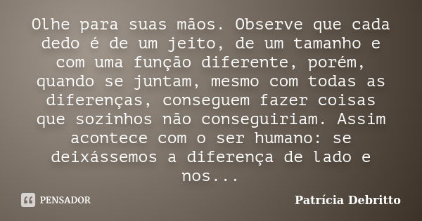 Olhe para suas mãos. Observe que cada dedo é de um jeito, de um tamanho e com uma função diferente, porém, quando se juntam, mesmo com todas as diferenças, cons... Frase de Patrícia Debritto.