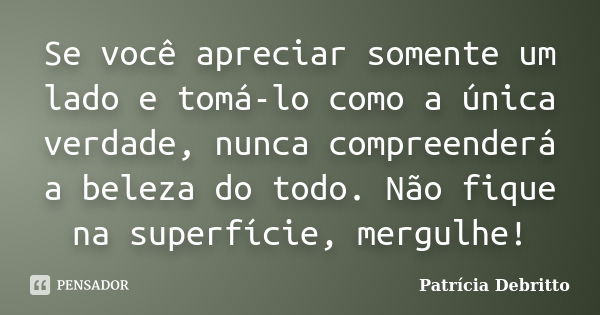 Se você apreciar somente um lado e tomá-lo como a única verdade, nunca compreenderá a beleza do todo. Não fique na superfície, mergulhe!... Frase de Patrícia Debritto.