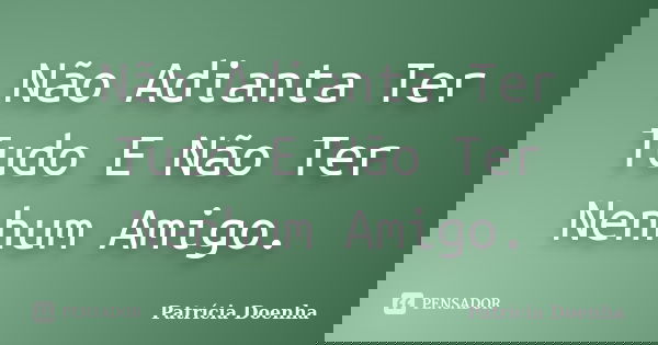 Não Adianta Ter Tudo E Não Ter Nenhum Amigo.... Frase de Patrícia Doenha.