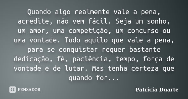 Quando algo realmente vale a pena, acredite, não vem fácil. Seja um sonho, um amor, uma competição, um concurso ou uma vontade. Tudo aquilo que vale a pena, par... Frase de Patricia Duarte.