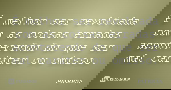 É melhor ser revoltada com as coisas erradas acontecendo do que ser mal caráter ou omisso.... Frase de Patrícia..