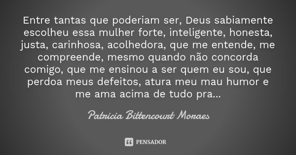 Entre tantas que poderiam ser, Deus sabiamente escolheu essa mulher forte, inteligente, honesta, justa, carinhosa, acolhedora, que me entende, me compreende, me... Frase de Patricia Bittencourt Moraes.