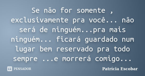 Se não for somente , exclusivamente pra você... não será de ninguém...pra mais ninguém... ficará guardado num lugar bem reservado pra todo sempre ...e morrerá c... Frase de Patrícia Escobar.