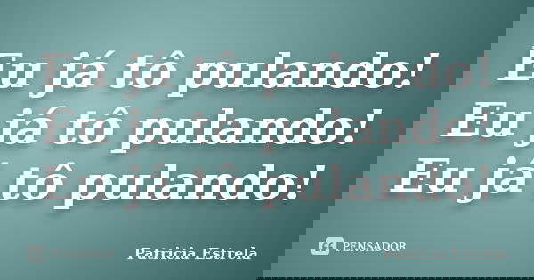 Eu já tô pulando! Eu já tô pulando! Eu já tô pulando!... Frase de Patricia Estrela.