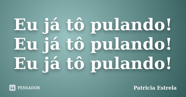 Eu já tô pulando! Eu já tô pulando! Eu já tô pulando!... Frase de Patricia Estrela.