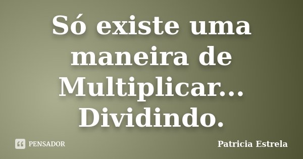 Só existe uma maneira de Multiplicar... Dividindo.... Frase de Patricia Estrela.