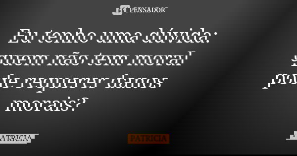 Eu tenho uma dúvida: quem não tem moral pode requerer danos morais?... Frase de Patrícia..