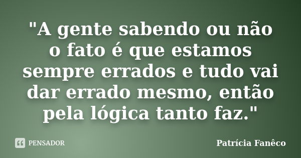 "A gente sabendo ou não o fato é que estamos sempre errados e tudo vai dar errado mesmo, então pela lógica tanto faz."... Frase de Patrícia Fanêco.