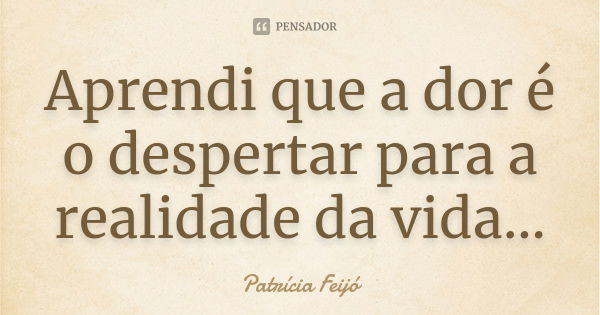 Aprendi que a dor é o despertar para a realidade da vida...... Frase de Patrícia Feijó.