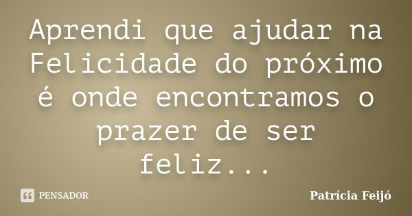 Aprendi que ajudar na Felicidade do próximo é onde encontramos o prazer de ser feliz...... Frase de Patrícia Feijó.