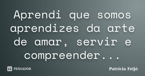 Aprendi que somos aprendizes da arte de amar, servir e compreender...... Frase de Patrícia Feijó.