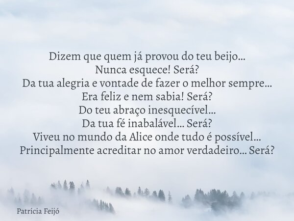Dizem que quem já provou do teu beijo… Nunca esquece! Será? Da tua alegria e vontade de fazer o melhor sempre… Era feliz e nem sabia! Será? Do teu abraço inesqu... Frase de Patrícia Feijó.