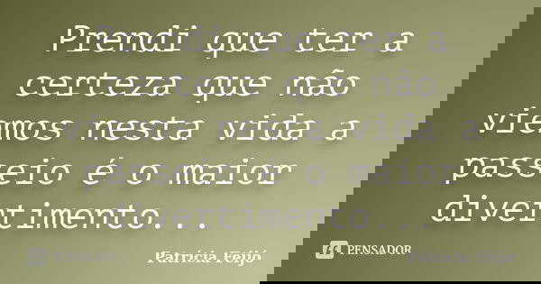 Prendi que ter a certeza que não viemos nesta vida a passeio é o maior divertimento...... Frase de Patrícia Feijó.
