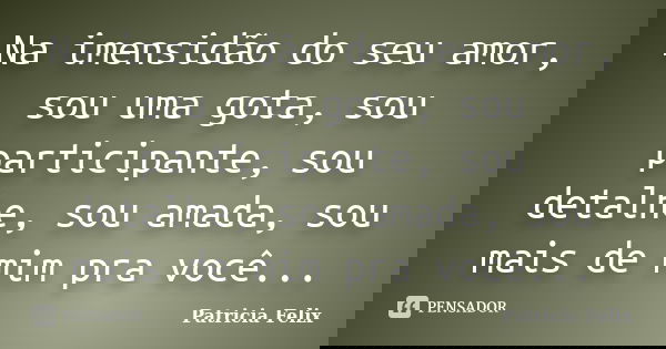 Na imensidão do seu amor, sou uma gota, sou participante, sou detalhe, sou amada, sou mais de mim pra você...... Frase de Patricia Felix.