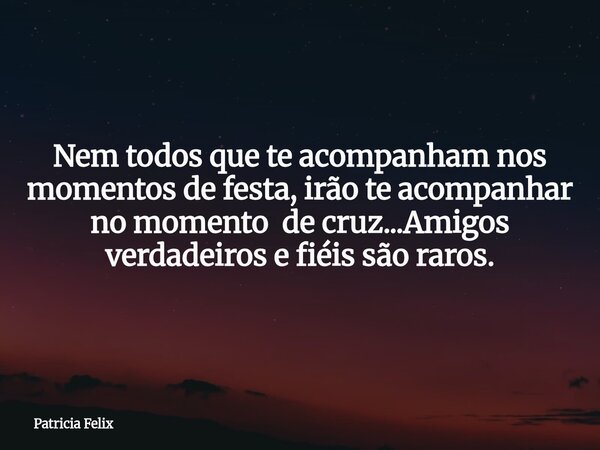 Nem todos que te acompanham nos momentos de festa, irão te acompanhar no momento de cruz...Amigos verdadeiros e fiéis são raros.... Frase de Patricia Felix.