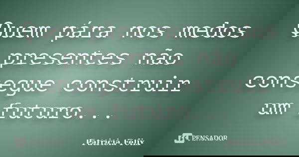 Quem pára nos medos presentes não consegue construir um futuro...... Frase de Patricia Felix.
