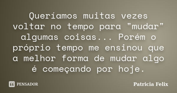 Queríamos muitas vezes voltar no tempo para "mudar" algumas coisas... Porém o próprio tempo me ensinou que a melhor forma de mudar algo é começando po... Frase de Patricia Felix.