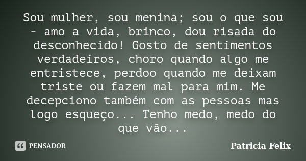 Sou mulher, sou menina; sou o que sou - amo a vida, brinco, dou risada do desconhecido! Gosto de sentimentos verdadeiros, choro quando algo me entristece, perdo... Frase de Patricia Felix.