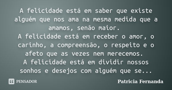 A felicidade está em saber que existe alguém que nos ama na mesma medida que a amamos, senão maior. A felicidade está em receber o amor, o carinho, a compreensã... Frase de Patrícia Fernanda.