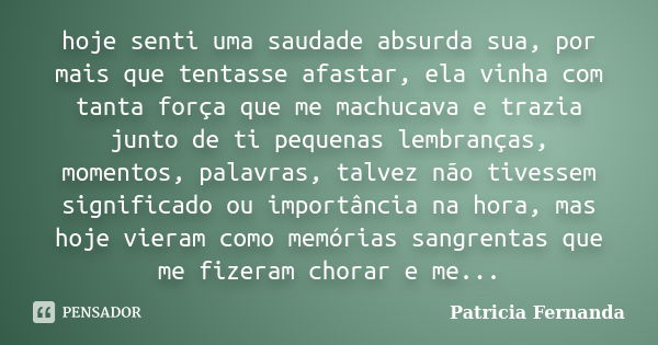 hoje senti uma saudade absurda sua, por mais que tentasse afastar, ela vinha com tanta força que me machucava e trazia junto de ti pequenas lembranças, momentos... Frase de Patricia Fernanda.