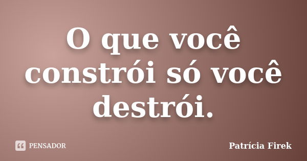 O que você constrói só você destrói.... Frase de Patrícia Firek.