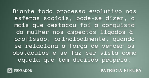 Diante todo processo evolutivo nas esferas sociais, pode-se dizer, o mais que destacou foi à conquista da mulher nos aspectos ligados à profissão, principalment... Frase de PATRÍCIA FLEURY.