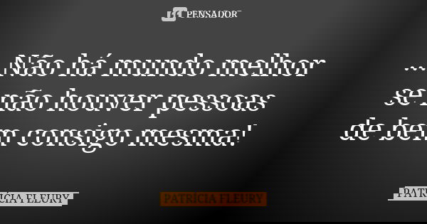 ...Não há mundo melhor se não houver pessoas de bem consigo mesma!... Frase de Patrícia Fleury.