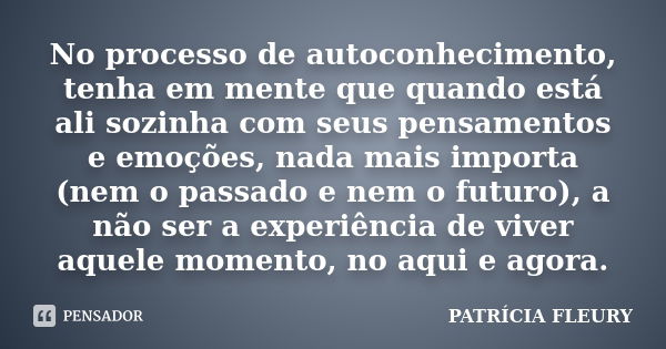 No processo de autoconhecimento, tenha em mente que quando está ali sozinha com seus pensamentos e emoções, nada mais importa (nem o passado e nem o futuro), a ... Frase de PATRÍCIA FLEURY.