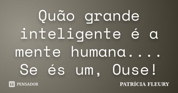 Quão grande inteligente é a mente humana.... Se és um, Ouse!... Frase de Patrícia Fleury.