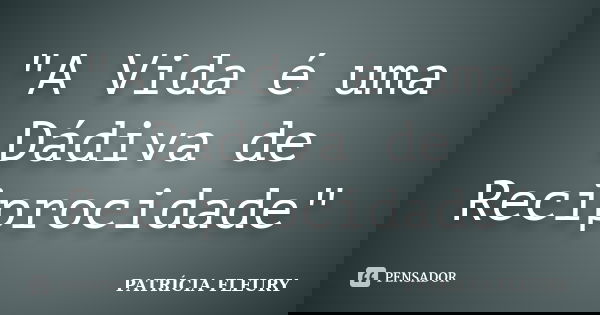 "A Vida é uma Dádiva de Reciprocidade"... Frase de Patrícia Fleury.