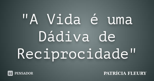 "A Vida é uma Dádiva de Reciprocidade"... Frase de Patrícia Fleury.