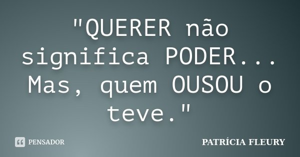 "QUERER não significa PODER... Mas, quem OUSOU o teve."... Frase de Patrícia Fleury.