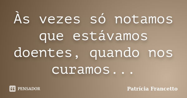 Às vezes só notamos que estávamos doentes, quando nos curamos...... Frase de Patrícia Francetto.