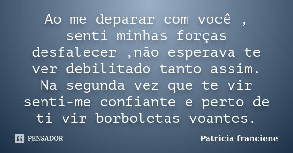 Ao me deparar com você , senti minhas forças desfalecer ,não esperava te ver debilitado tanto assim. Na segunda vez que te vir senti-me confiante e perto de ti ... Frase de Patricia Franciene.