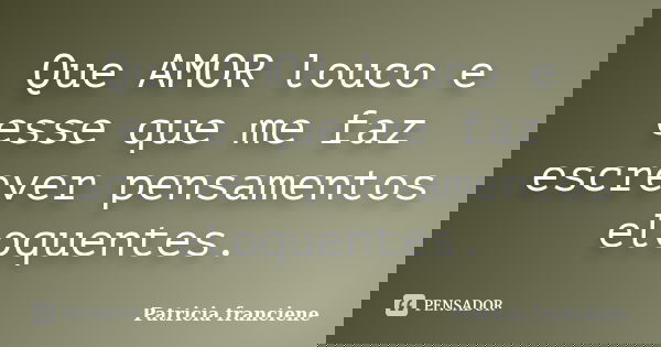 Que AMOR louco e esse que me faz escrever pensamentos eloquentes.... Frase de Patricia Franciene.