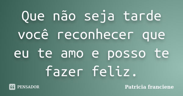 Que não seja tarde você reconhecer que eu te amo e posso te fazer feliz.... Frase de Patricia Franciene.