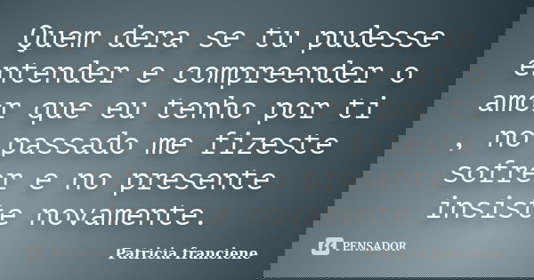 Quem dera se tu pudesse entender e compreender o amor que eu tenho por ti , no passado me fizeste sofrer e no presente insiste novamente.... Frase de Patricia Franciene.