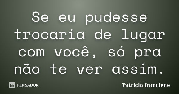 Se eu pudesse trocaria de lugar com você, só pra não te ver assim.... Frase de Patricia Franciene.