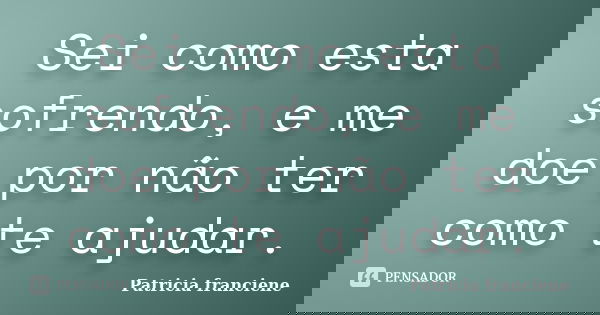 Sei como esta sofrendo, e me doe por não ter como te ajudar.... Frase de Patricia Franciene.