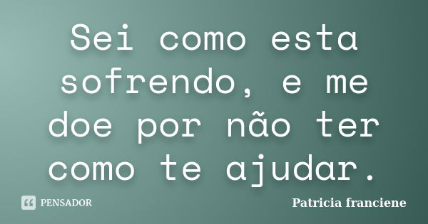 Sei como esta sofrendo, e me doe por não ter como te ajudar.... Frase de Patricia Franciene.