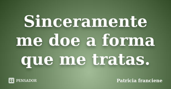 Sinceramente me doe a forma que me tratas.... Frase de Patricia Franciene.