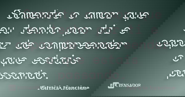 Somente o amor que eu tenho por ti e capaz de compreender o que estais passando.... Frase de Patricia Franciene.