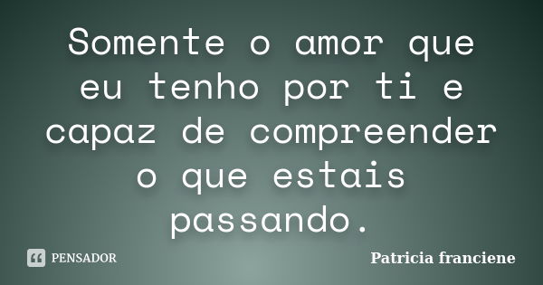 Somente o amor que eu tenho por ti e capaz de compreender o que estais passando.... Frase de Patricia Franciene.