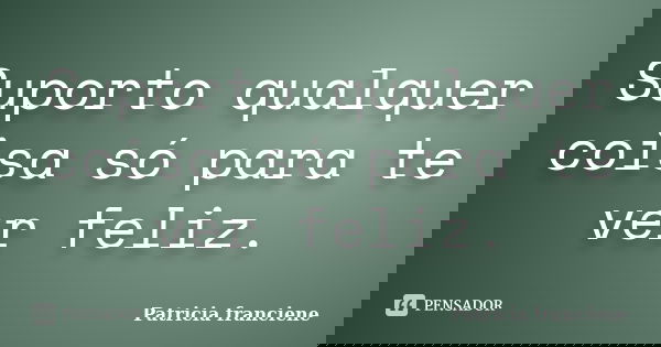 Suporto qualquer coisa só para te ver feliz.... Frase de Patricia Franciene.