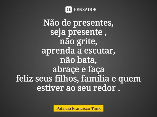 ⁠Não de presentes,
seja presente ,
não grite,
aprenda a escutar,
não bata,
abraçe e faça
feliz seus filhos, família e quem estiver ao seu redor .... Frase de Patrícia Francisco Tank.