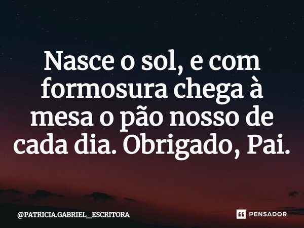 ⁠Nasce o sol, e com formosura chega à mesa o pão nosso de cada dia. Obrigado, Pai.... Frase de PATRICIA.GABRIEL_ESCRITORA.
