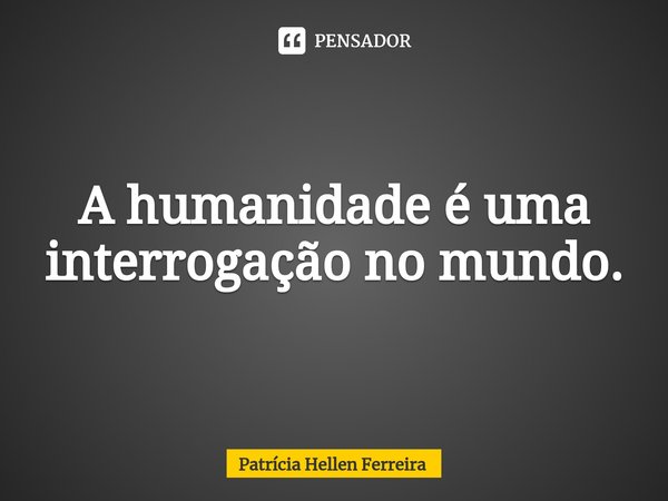 ⁠A humanidade é uma interrogação no mundo.... Frase de Patrícia Hellen Ferreira.