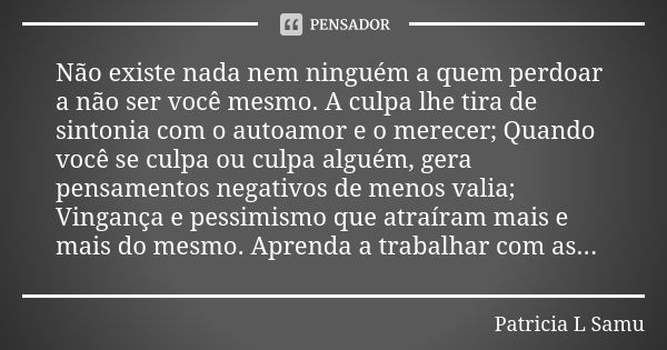 Não existe nada nem ninguém a quem perdoar a não ser você mesmo. A culpa lhe tira de sintonia com o autoamor e o merecer; Quando você se culpa ou culpa alguém, ... Frase de Patricia L Samu.