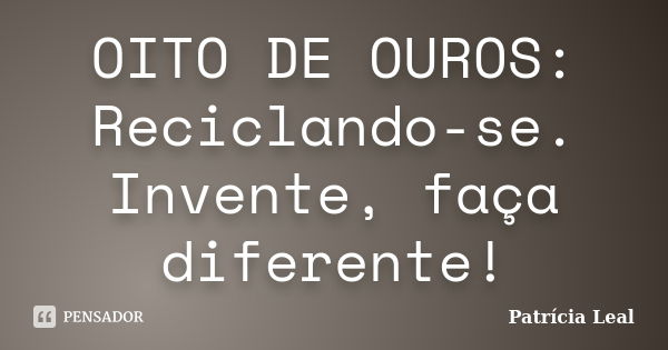 OITO DE OUROS: Reciclando-se. Invente, faça diferente!... Frase de Patrícia Leal.